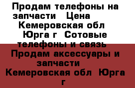 Продам телефоны на запчасти › Цена ­ 500 - Кемеровская обл., Юрга г. Сотовые телефоны и связь » Продам аксессуары и запчасти   . Кемеровская обл.,Юрга г.